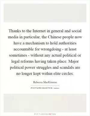 Thanks to the Internet in general and social media in particular, the Chinese people now have a mechanism to hold authorities accountable for wrongdoing - at least sometimes - without any actual political or legal reforms having taken place. Major political power struggles and scandals are no longer kept within elite circles Picture Quote #1