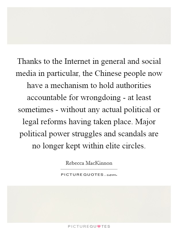 Thanks to the Internet in general and social media in particular, the Chinese people now have a mechanism to hold authorities accountable for wrongdoing - at least sometimes - without any actual political or legal reforms having taken place. Major political power struggles and scandals are no longer kept within elite circles. Picture Quote #1