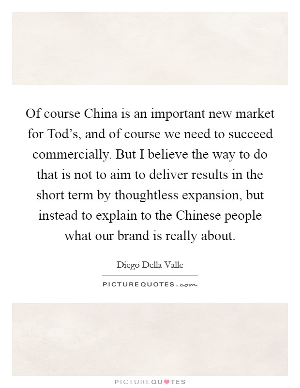 Of course China is an important new market for Tod's, and of course we need to succeed commercially. But I believe the way to do that is not to aim to deliver results in the short term by thoughtless expansion, but instead to explain to the Chinese people what our brand is really about. Picture Quote #1