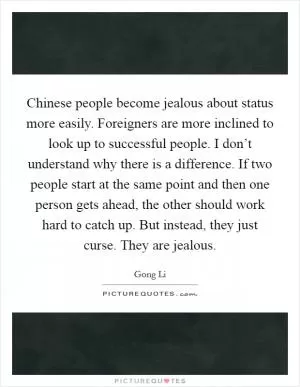 Chinese people become jealous about status more easily. Foreigners are more inclined to look up to successful people. I don’t understand why there is a difference. If two people start at the same point and then one person gets ahead, the other should work hard to catch up. But instead, they just curse. They are jealous Picture Quote #1