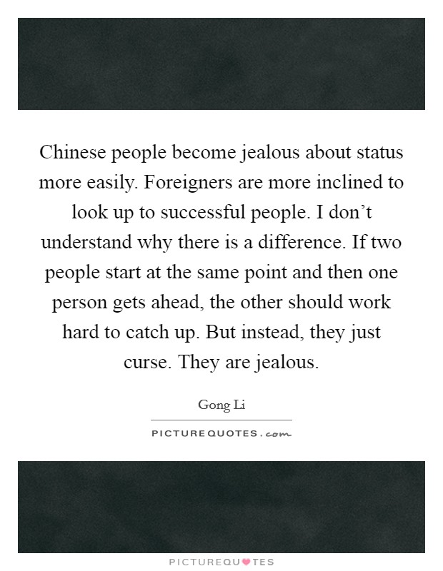 Chinese people become jealous about status more easily. Foreigners are more inclined to look up to successful people. I don't understand why there is a difference. If two people start at the same point and then one person gets ahead, the other should work hard to catch up. But instead, they just curse. They are jealous. Picture Quote #1
