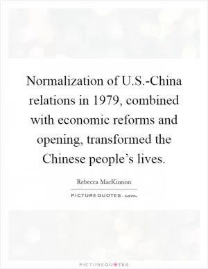 Normalization of U.S.-China relations in 1979, combined with economic reforms and opening, transformed the Chinese people’s lives Picture Quote #1