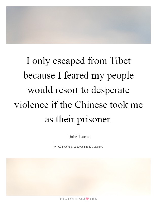 I only escaped from Tibet because I feared my people would resort to desperate violence if the Chinese took me as their prisoner. Picture Quote #1