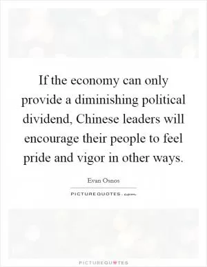 If the economy can only provide a diminishing political dividend, Chinese leaders will encourage their people to feel pride and vigor in other ways Picture Quote #1