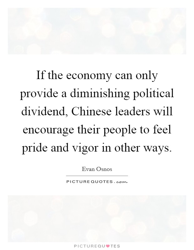 If the economy can only provide a diminishing political dividend, Chinese leaders will encourage their people to feel pride and vigor in other ways. Picture Quote #1