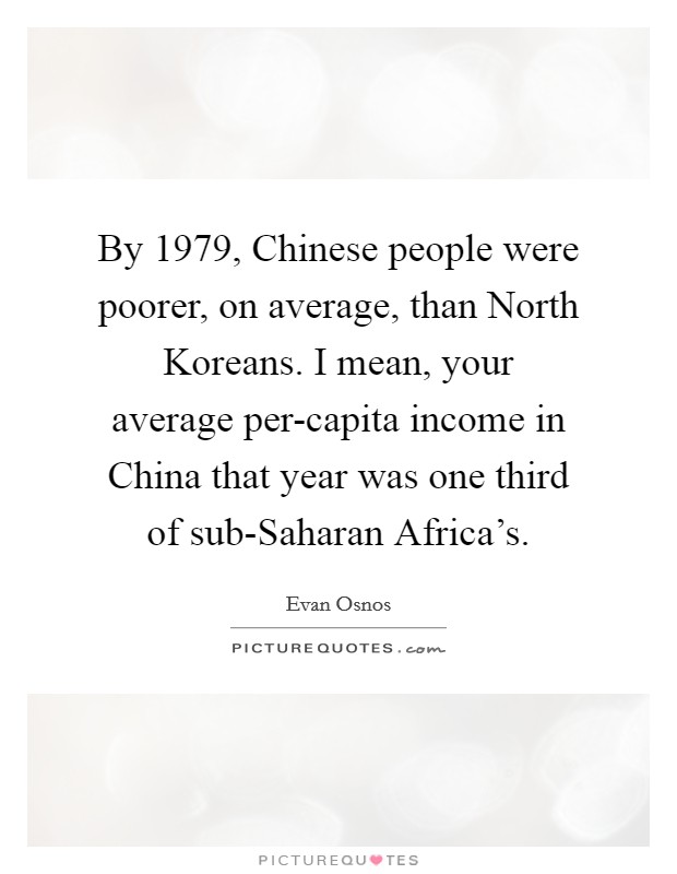 By 1979, Chinese people were poorer, on average, than North Koreans. I mean, your average per-capita income in China that year was one third of sub-Saharan Africa’s Picture Quote #1