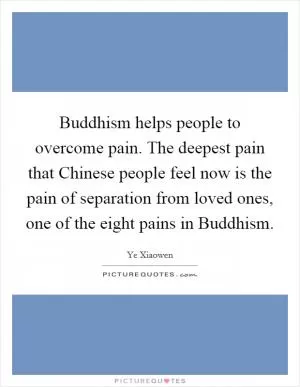 Buddhism helps people to overcome pain. The deepest pain that Chinese people feel now is the pain of separation from loved ones, one of the eight pains in Buddhism Picture Quote #1