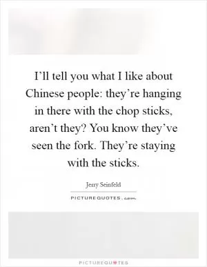 I’ll tell you what I like about Chinese people: they’re hanging in there with the chop sticks, aren’t they? You know they’ve seen the fork. They’re staying with the sticks Picture Quote #1