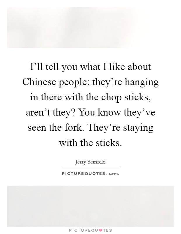 I'll tell you what I like about Chinese people: they're hanging in there with the chop sticks, aren't they? You know they've seen the fork. They're staying with the sticks. Picture Quote #1
