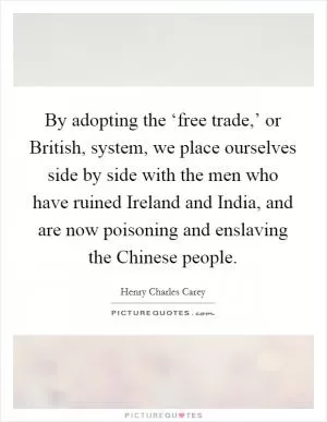 By adopting the ‘free trade,’ or British, system, we place ourselves side by side with the men who have ruined Ireland and India, and are now poisoning and enslaving the Chinese people Picture Quote #1