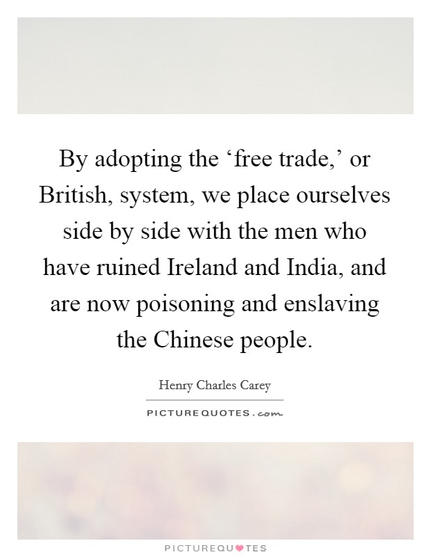 By adopting the ‘free trade,' or British, system, we place ourselves side by side with the men who have ruined Ireland and India, and are now poisoning and enslaving the Chinese people. Picture Quote #1