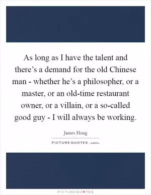 As long as I have the talent and there’s a demand for the old Chinese man - whether he’s a philosopher, or a master, or an old-time restaurant owner, or a villain, or a so-called good guy - I will always be working Picture Quote #1