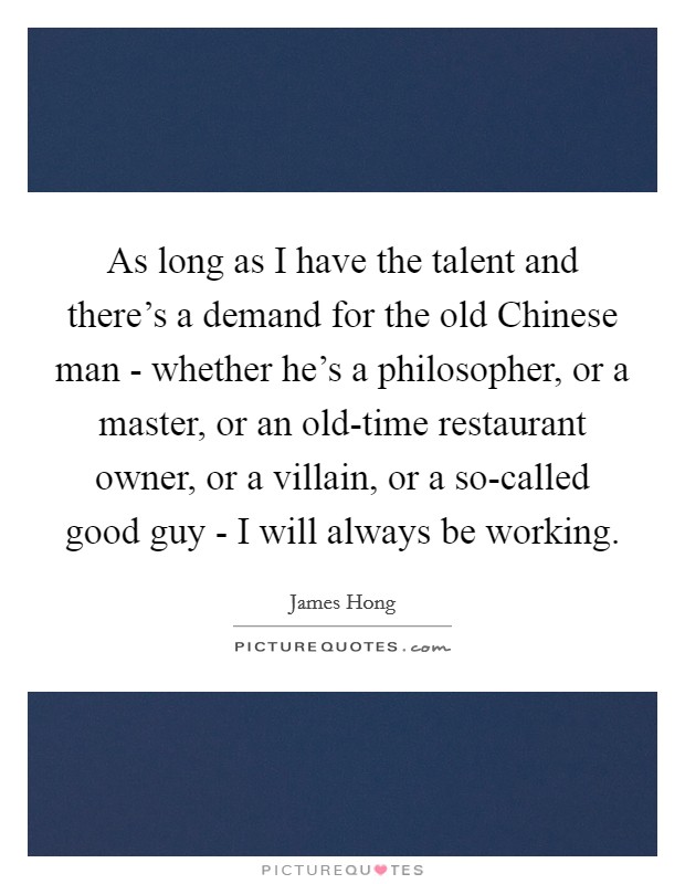 As long as I have the talent and there's a demand for the old Chinese man - whether he's a philosopher, or a master, or an old-time restaurant owner, or a villain, or a so-called good guy - I will always be working. Picture Quote #1