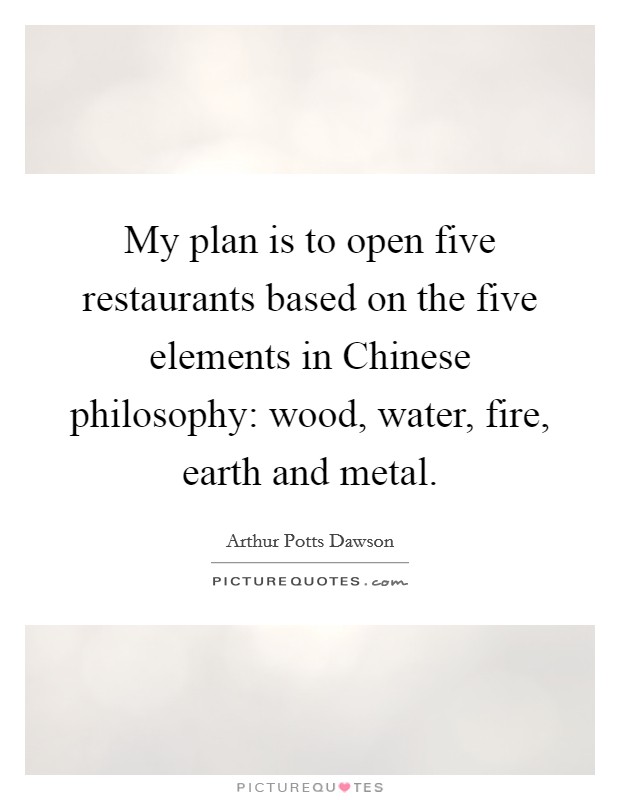 My plan is to open five restaurants based on the five elements in Chinese philosophy: wood, water, fire, earth and metal. Picture Quote #1
