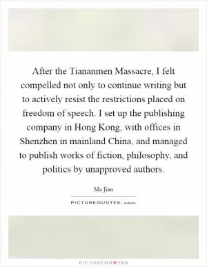 After the Tiananmen Massacre, I felt compelled not only to continue writing but to actively resist the restrictions placed on freedom of speech. I set up the publishing company in Hong Kong, with offices in Shenzhen in mainland China, and managed to publish works of fiction, philosophy, and politics by unapproved authors Picture Quote #1