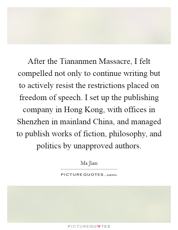 After the Tiananmen Massacre, I felt compelled not only to continue writing but to actively resist the restrictions placed on freedom of speech. I set up the publishing company in Hong Kong, with offices in Shenzhen in mainland China, and managed to publish works of fiction, philosophy, and politics by unapproved authors. Picture Quote #1