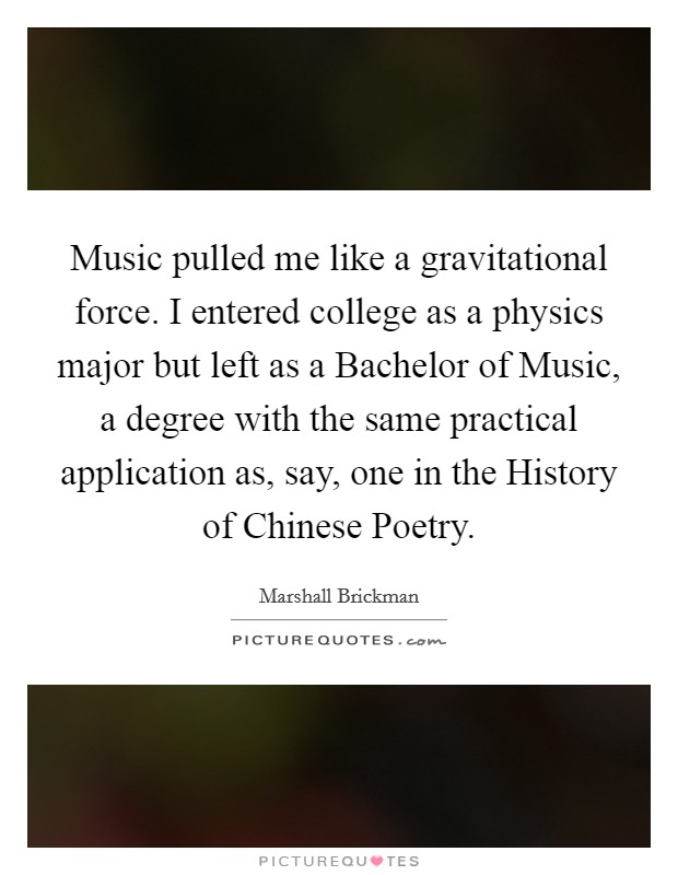 Music pulled me like a gravitational force. I entered college as a physics major but left as a Bachelor of Music, a degree with the same practical application as, say, one in the History of Chinese Poetry. Picture Quote #1