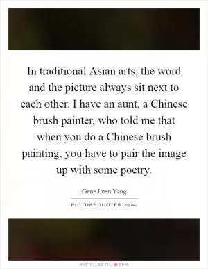 In traditional Asian arts, the word and the picture always sit next to each other. I have an aunt, a Chinese brush painter, who told me that when you do a Chinese brush painting, you have to pair the image up with some poetry Picture Quote #1