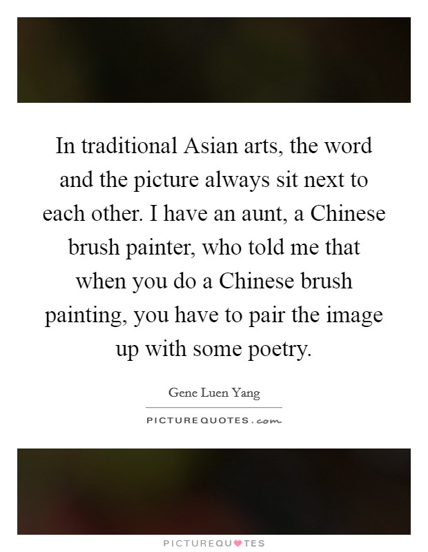 In traditional Asian arts, the word and the picture always sit next to each other. I have an aunt, a Chinese brush painter, who told me that when you do a Chinese brush painting, you have to pair the image up with some poetry. Picture Quote #1