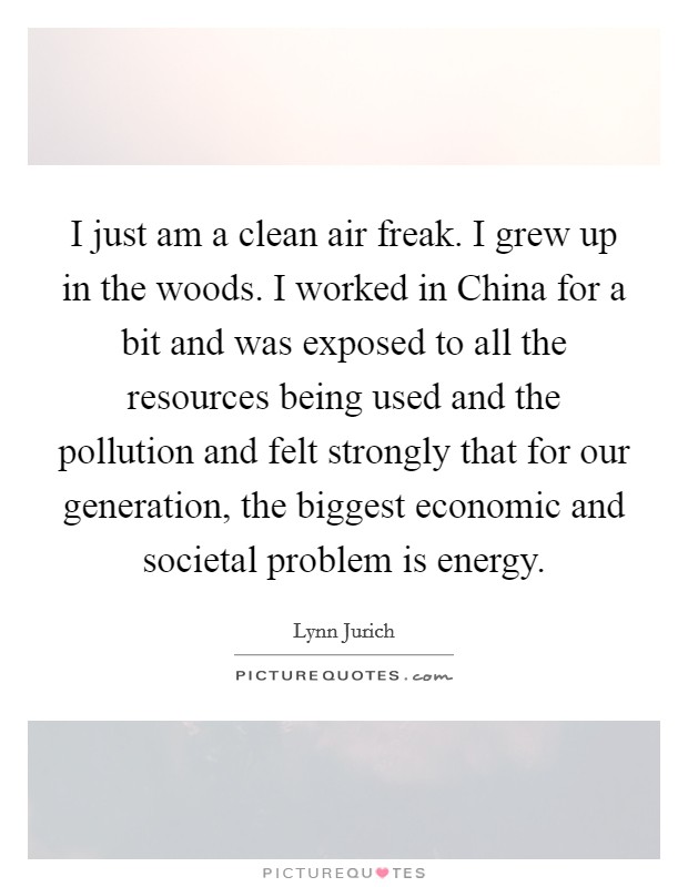 I just am a clean air freak. I grew up in the woods. I worked in China for a bit and was exposed to all the resources being used and the pollution and felt strongly that for our generation, the biggest economic and societal problem is energy. Picture Quote #1