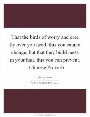That the birds of worry and care fly over you head, this you cannot change, but that they build nests in your hair, this you can prevent. - Chinese Proverb Picture Quote #1