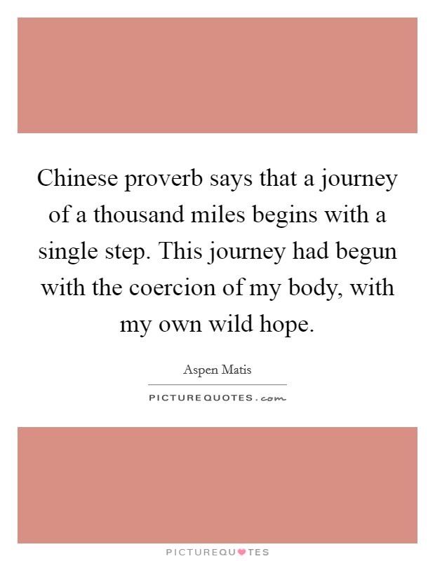 Chinese proverb says that a journey of a thousand miles begins with a single step. This journey had begun with the coercion of my body, with my own wild hope. Picture Quote #1