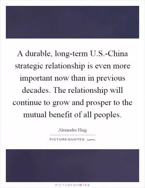 A durable, long-term U.S.-China strategic relationship is even more important now than in previous decades. The relationship will continue to grow and prosper to the mutual benefit of all peoples Picture Quote #1