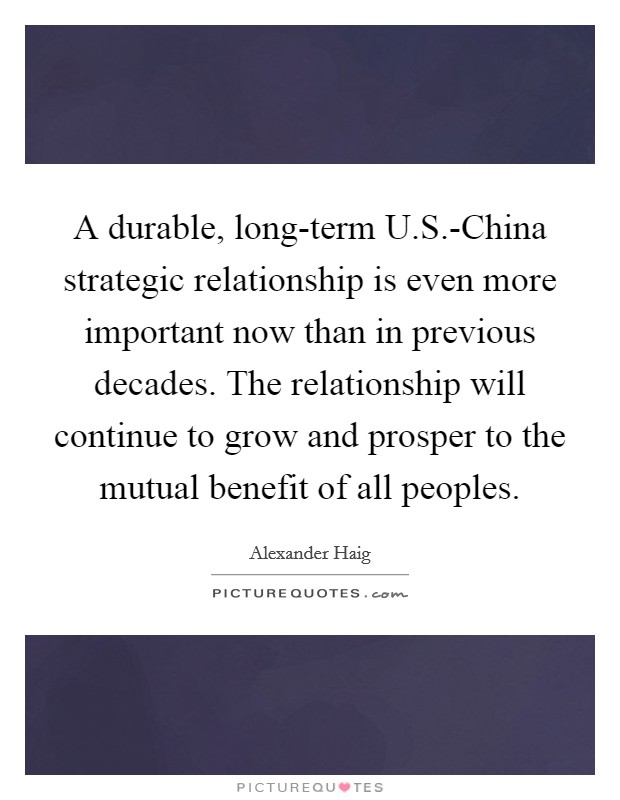 A durable, long-term U.S.-China strategic relationship is even more important now than in previous decades. The relationship will continue to grow and prosper to the mutual benefit of all peoples. Picture Quote #1