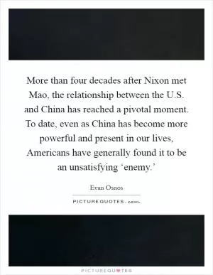 More than four decades after Nixon met Mao, the relationship between the U.S. and China has reached a pivotal moment. To date, even as China has become more powerful and present in our lives, Americans have generally found it to be an unsatisfying ‘enemy.’ Picture Quote #1