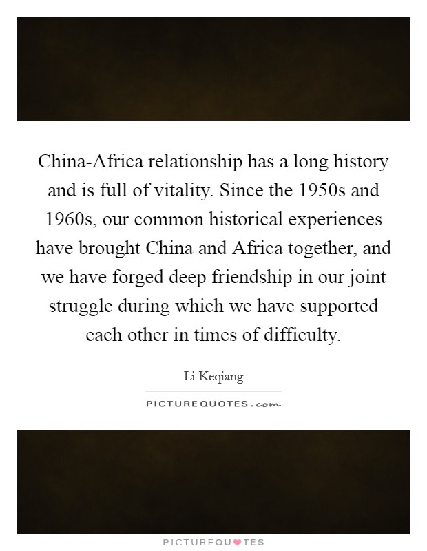 China-Africa relationship has a long history and is full of vitality. Since the 1950s and 1960s, our common historical experiences have brought China and Africa together, and we have forged deep friendship in our joint struggle during which we have supported each other in times of difficulty. Picture Quote #1