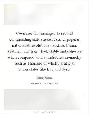 Countries that managed to rebuild commanding state structures after popular nationalist revolutions - such as China, Vietnam, and Iran - look stable and cohesive when compared with a traditional monarchy such as Thailand or wholly artificial nation-states like Iraq and Syria Picture Quote #1