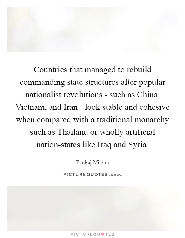 Countries that managed to rebuild commanding state structures after popular nationalist revolutions - such as China, Vietnam, and Iran - look stable and cohesive when compared with a traditional monarchy such as Thailand or wholly artificial nation-states like Iraq and Syria. Picture Quote #1