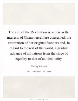 The aim of the Revolution is, so far as the interests of China herself are concerned, the restoration of her original frontiers and, in regard to the rest of the world, a gradual advance of all nations from the stage of equality to that of an ideal unity Picture Quote #1