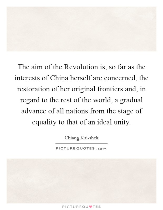 The aim of the Revolution is, so far as the interests of China herself are concerned, the restoration of her original frontiers and, in regard to the rest of the world, a gradual advance of all nations from the stage of equality to that of an ideal unity. Picture Quote #1