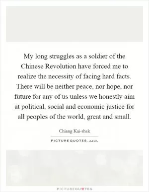 My long struggles as a soldier of the Chinese Revolution have forced me to realize the necessity of facing hard facts. There will be neither peace, nor hope, nor future for any of us unless we honestly aim at political, social and economic justice for all peoples of the world, great and small Picture Quote #1