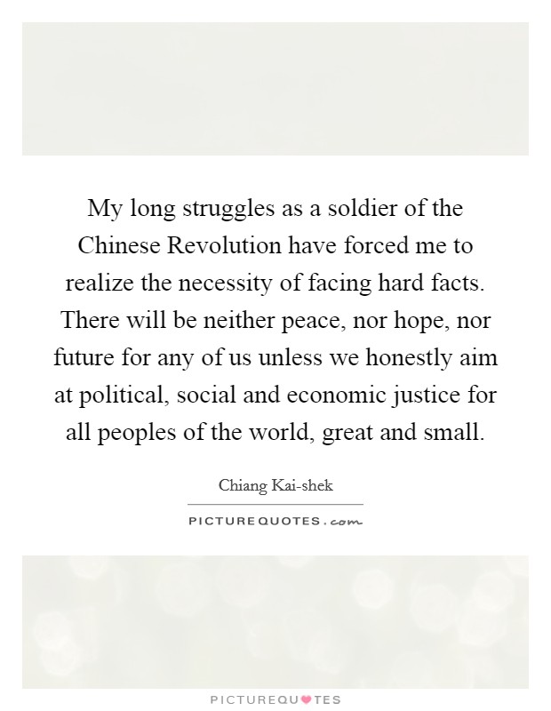 My long struggles as a soldier of the Chinese Revolution have forced me to realize the necessity of facing hard facts. There will be neither peace, nor hope, nor future for any of us unless we honestly aim at political, social and economic justice for all peoples of the world, great and small. Picture Quote #1