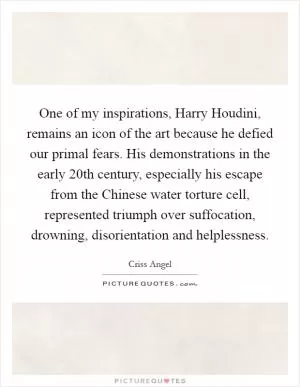 One of my inspirations, Harry Houdini, remains an icon of the art because he defied our primal fears. His demonstrations in the early 20th century, especially his escape from the Chinese water torture cell, represented triumph over suffocation, drowning, disorientation and helplessness Picture Quote #1