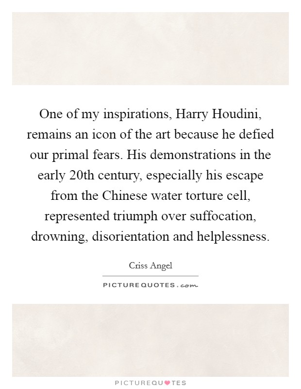 One of my inspirations, Harry Houdini, remains an icon of the art because he defied our primal fears. His demonstrations in the early 20th century, especially his escape from the Chinese water torture cell, represented triumph over suffocation, drowning, disorientation and helplessness. Picture Quote #1