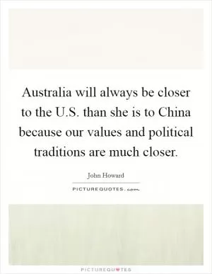 Australia will always be closer to the U.S. than she is to China because our values and political traditions are much closer Picture Quote #1