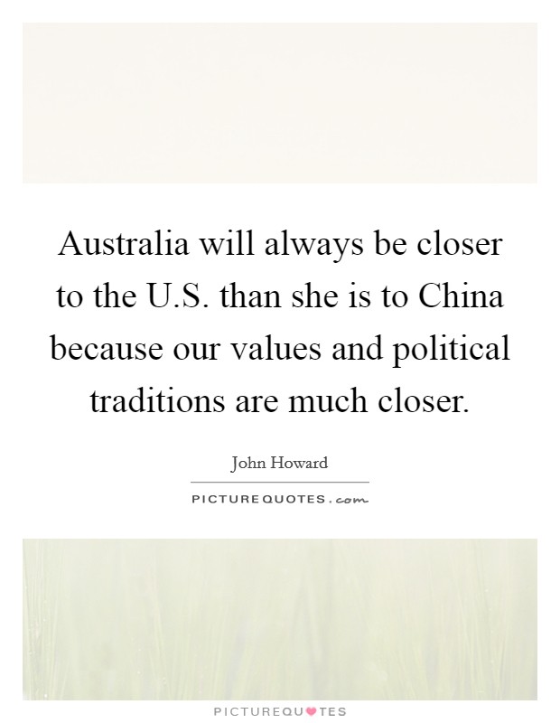 Australia will always be closer to the U.S. than she is to China because our values and political traditions are much closer. Picture Quote #1