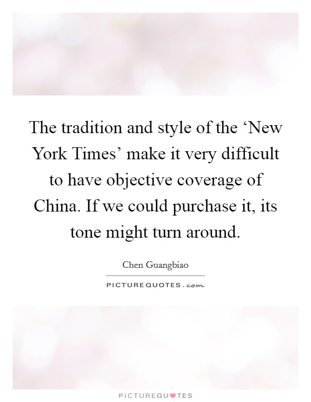 The tradition and style of the ‘New York Times' make it very difficult to have objective coverage of China. If we could purchase it, its tone might turn around. Picture Quote #1