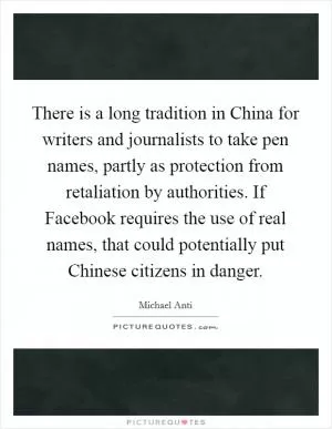 There is a long tradition in China for writers and journalists to take pen names, partly as protection from retaliation by authorities. If Facebook requires the use of real names, that could potentially put Chinese citizens in danger Picture Quote #1
