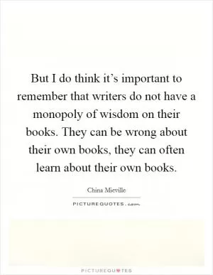 But I do think it’s important to remember that writers do not have a monopoly of wisdom on their books. They can be wrong about their own books, they can often learn about their own books Picture Quote #1