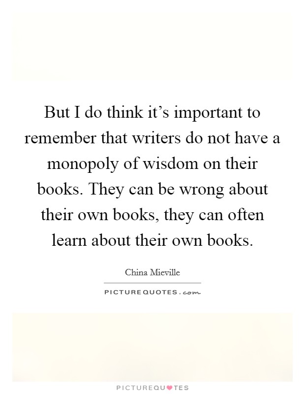 But I do think it's important to remember that writers do not have a monopoly of wisdom on their books. They can be wrong about their own books, they can often learn about their own books. Picture Quote #1