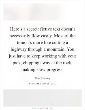 Here’s a secret: fictive text doesn’t necessarily flow easily. Most of the time it’s more like cutting a highway through a mountain. You just have to keep working with your pick, chipping away at the rock, making slow progress Picture Quote #1