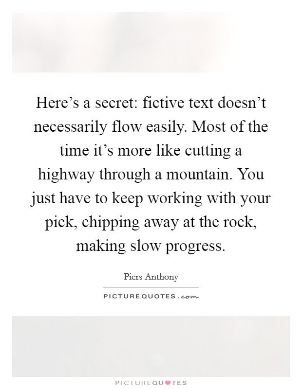 Here's a secret: fictive text doesn't necessarily flow easily. Most of the time it's more like cutting a highway through a mountain. You just have to keep working with your pick, chipping away at the rock, making slow progress. Picture Quote #1