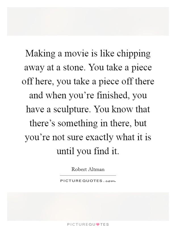 Making a movie is like chipping away at a stone. You take a piece off here, you take a piece off there and when you're finished, you have a sculpture. You know that there's something in there, but you're not sure exactly what it is until you find it. Picture Quote #1