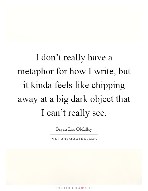 I don't really have a metaphor for how I write, but it kinda feels like chipping away at a big dark object that I can't really see. Picture Quote #1