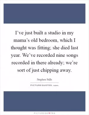 I’ve just built a studio in my mama’s old bedroom, which I thought was fitting; she died last year. We’ve recorded nine songs recorded in there already; we’re sort of just chipping away Picture Quote #1