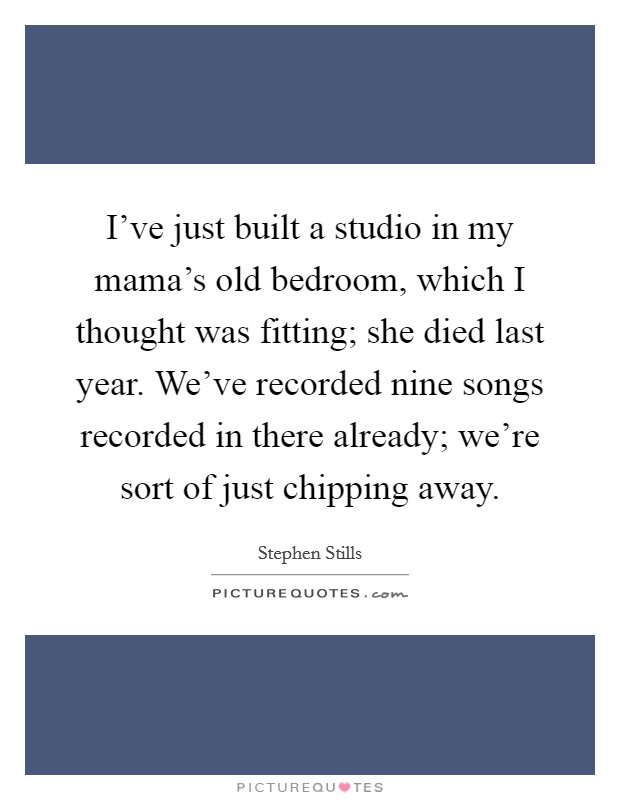 I've just built a studio in my mama's old bedroom, which I thought was fitting; she died last year. We've recorded nine songs recorded in there already; we're sort of just chipping away. Picture Quote #1